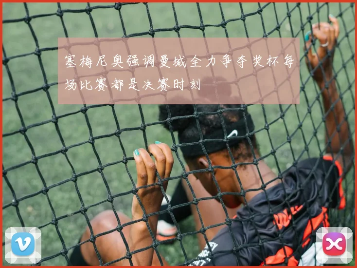 塞梅尼奥强调曼城全力争夺奖杯每场比赛都是决赛时刻