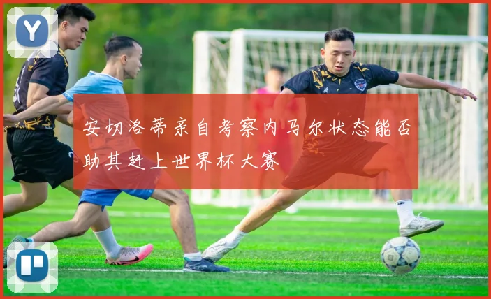 安切洛蒂亲自考察内马尔状态能否助其赶上世界杯大赛