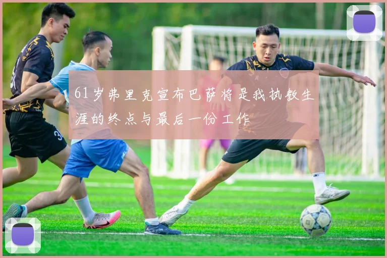 61岁弗里克宣布巴萨将是我执教生涯的终点与最后一份工作