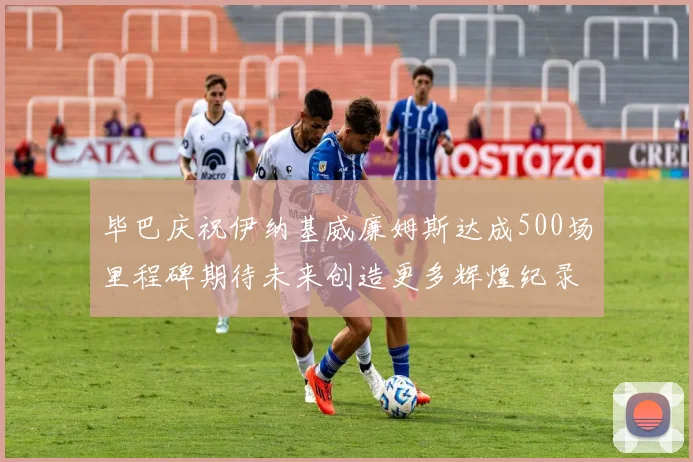 毕巴庆祝伊纳基威廉姆斯达成500场里程碑期待未来创造更多辉煌纪录