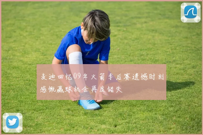麦迪回忆09年火箭季后赛遗憾时刻感慨赢球机会再度错失