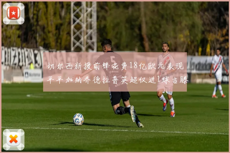 切尔西新援前锋花费18亿欧元表现平平加纳乔德拉普英超仅进1球吉滕斯无进球