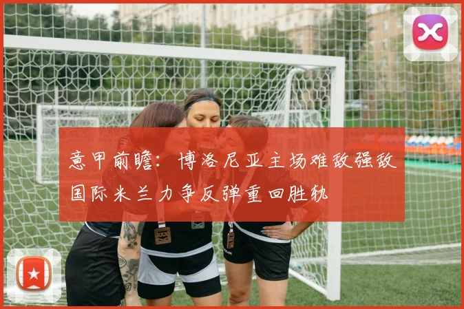意甲前瞻：博洛尼亚主场难敌强敌国际米兰力争反弹重回胜轨