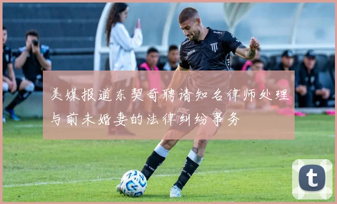 美媒报道东契奇聘请知名律师处理与前未婚妻的法律纠纷事务