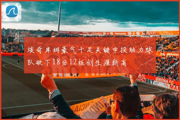 埃奇库姆豪气十足关键中投助力球队砍下18分12板创生涯新高