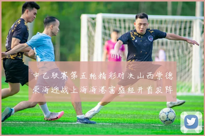 中乙联赛第五轮精彩对决山西崇德荣海迎战上海海港富盛经开首发阵容揭晓
