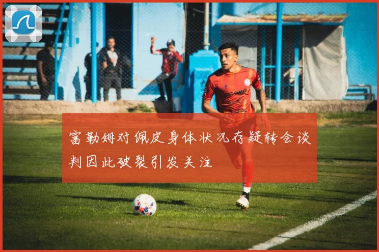 富勒姆对佩皮身体状况存疑转会谈判因此破裂引发关注