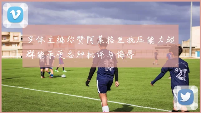 罗体主编称赞阿莱格里抗压能力超群能承受各种批评与侮辱