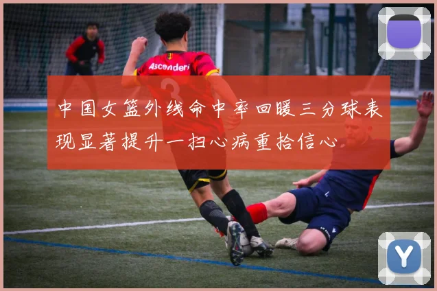 中国女篮外线命中率回暖三分球表现显著提升一扫心病重拾信心