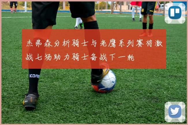 杰弗森分析骑士与老鹰系列赛将激战七场助力骑士备战下一轮
