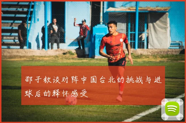 邵子钦谈对阵中国台北的挑战与进球后的释怀感受
