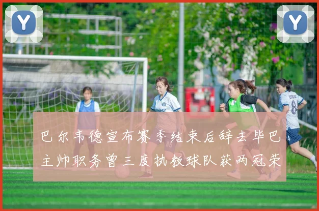 巴尔韦德宣布赛季结束后辞去毕巴主帅职务曾三度执教球队获两冠荣耀